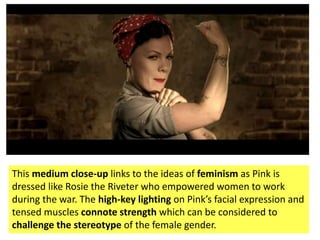 This medium close-up links to the ideas of feminism as Pink is
dressed like Rosie the Riveter who empowered women to work
during the war. The high-key lighting on Pink’s facial expression and
tensed muscles connote strength which can be considered to
challenge the stereotype of the female gender.
 