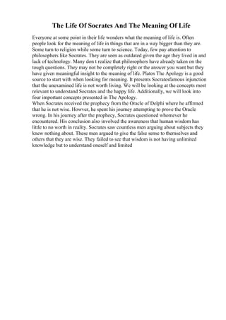 The Life Of Socrates And The Meaning Of Life
Everyone at some point in their life wonders what the meaning of life is. Often
people look for the meaning of life in things that are in a way bigger than they are.
Some turn to religion while some turn to science. Today, few pay attention to
philosophers like Socrates. They are seen as outdated given the age they lived in and
lack of technology. Many don t realize that philosophers have already taken on the
tough questions. They may not be completely right or the answer you want but they
have given meaningful insight to the meaning of life. Platos The Apology is a good
source to start with when looking for meaning. It presents Socratesfamous injunction
that the unexamined life is not worth living. We will be looking at the concepts most
relevant to understand Socrates and the happy life. Additionally, we will look into
four important concepts presented in The Apology.
When Socrates received the prophecy from the Oracle of Delphi where he affirmed
that he is not wise. Howver, he spent his journey attempting to prove the Oracle
wrong. In his journey after the prophecy, Socrates questioned whomever he
encountered. His conclusion also involved the awareness that human wisdom has
little to no worth in reality. Socrates saw countless men arguing about subjects they
knew nothing about. These men argued to give the false sense to themselves and
others that they are wise. They failed to see that wisdom is not having unlimited
knowledge but to understand oneself and limited
 