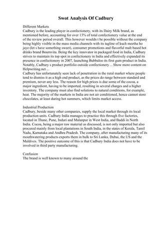 Swot Analysis Of Cadbury
Different Markets
Cadbury is the leading player in confectionery, with its Dairy Milk brand, as
mentioned before, accounting for over 13% of total confectionery value at the end
of the review period overall. This however wouldn t be possible without the company
being highly visible in the mass media channels with its tagline of kuch meetha ho
jaye (let s have something sweet), consumer promotions and flavorful malt based hot
drinks brand Bournvita. Being the key innovator in packaged food in India, Cadbury
strives to maintain its top spot in confectionery in India and effectively expanded its
presence in confectionery in 2007, launching Bubbaloo its first gum product in India.
Notably, Cadbury s product portfolio outside confectionery ... Show more content on
Helpwriting.net ...
Cadbury has unfortunately seen lack of penetration in the rural market where people
tend to dismiss it as a high end product, as the prices do range between standard and
premium, never any less. The reason for high prices is due some of the cocoa, a
major ingredient, having to be imported, resulting in several charges and a higher
inventory. The company must also find solutions to natural conditions, for example,
heat. The majority of the markets in India are not air conditioned, hence cannot store
chocolates, at least during hot summers, which limits market access.
Industrial Production
Cadbury, beside many other companies, supply the local market through its local
production units. Cadbury India manages to practice this through five factories,
located in Thane, Pune, Induri and Malanpur in West India, and Baddi in North
India. Cocoa, being a major raw material as discussed, is not only imported but also
procured mainly from local plantations in South India, in the states of Kerala, Tamil
Nadu, Karnataka and Andhra Pradesh. The company, after manufacturing many of its
mouthwatering products exports them in bulk to Sri Lanka, Dubai, the US and the
Maldives. The positive outcome of this is that Cadbury India does not have to be
involved in third party manufacturing.
Confusion
The brand is well known to many around the
 