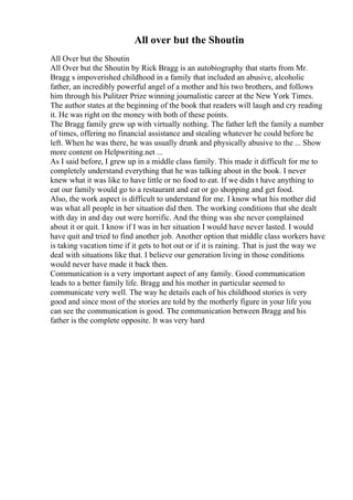 All over but the Shoutin
All Over but the Shoutin
All Over but the Shoutin by Rick Bragg is an autobiography that starts from Mr.
Bragg s impoverished childhood in a family that included an abusive, alcoholic
father, an incredibly powerful angel of a mother and his two brothers, and follows
him through his Pulitzer Prize winning journalistic career at the New York Times.
The author states at the beginning of the book that readers will laugh and cry reading
it. He was right on the money with both of these points.
The Bragg family grew up with virtually nothing. The father left the family a number
of times, offering no financial assistance and stealing whatever he could before he
left. When he was there, he was usually drunk and physically abusive to the ... Show
more content on Helpwriting.net ...
As I said before, I grew up in a middle class family. This made it difficult for me to
completely understand everything that he was talking about in the book. I never
knew what it was like to have little or no food to eat. If we didn t have anything to
eat our family would go to a restaurant and eat or go shopping and get food.
Also, the work aspect is difficult to understand for me. I know what his mother did
was what all people in her situation did then. The working conditions that she dealt
with day in and day out were horrific. And the thing was she never complained
about it or quit. I know if I was in her situation I would have never lasted. I would
have quit and tried to find another job. Another option that middle class workers have
is taking vacation time if it gets to hot out or if it is raining. That is just the way we
deal with situations like that. I believe our generation living in those conditions
would never have made it back then.
Communication is a very important aspect of any family. Good communication
leads to a better family life. Bragg and his mother in particular seemed to
communicate very well. The way he details each of his childhood stories is very
good and since most of the stories are told by the motherly figure in your life you
can see the communication is good. The communication between Bragg and his
father is the complete opposite. It was very hard
 