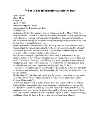 What Is The Informative Speech On Bees
Ana Sanchez
Oscar Mejia
Comm 150
April 19, 2016
Informative Speech Outline
Awareness on the Importance on Bees
I.Introduction
A.Attention Getter: How many of you guys have seen the Bee Movie? Well for
those that haven t the movie is basically about how Bees have to work together along
with a human to continue pollinating and produce honey in order for them to keep
our environment healthy for the plants/trees to continue growing so that we can keep
having those resources for many years.
B.Background and Audience Relevance: Recently there has been awareness about
bringing back the bees or topics about how the bees are disappearing. But although
there is talk about this issues there is still people who do not know why we should
even care ... Show more content on Helpwriting.net ...
Bees are more than just bugs that we like to run away from in order to not get
stung by them, but they are one of the reasons why we are able to place food on our
tables. For instance, fruits and vegetables such as apples, oranges, lemons, broccoli,
blueberries, and carrots just to mention a few. Without the bees being around there
wouldn t be any insect that can produce such crops as they do for us.
Transition to second main point: Now that I have discussed the factors that bees help
us with their pollination now I will discuss about the effects that pollination has been
having on them.
III.Main Point 2: To further understand why the reason bees are disappearing has to
do with pollution because of fossil fuel and the other reason because of Colony
Collapse Disorder (CCD).
A.Pollution does not only affect us humans but it also affects the lives of the bees.
Pollination has increased throughout the years and it will continue to increase but
as a result bees have been confusing fossil fuel odors with other scents from the air
preventing them to recognize the smells of the pollen. Meaning since most of these
bees rely on scents to land on flowers to get their pollen in order to keep producing, it
will become hard for them to do so because they will not know where to
 