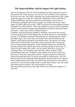 The Stonewall Riots And Its Impact On Lgbt Society
Early in the morning of June 28, 1969, the habitual bar raids continued to occur in
the streets of New York. However, one raid soon took a different turn compared to
all the previous raids. The LGBT community had enough and decided to take a stand
against the unjust acts of the New York Police Department, which would forever
change LGBThistory. The Stonewall Riotswere preceded by several years of
mistreatment, and began when a beloved gaybar was raided; this created a major
impact on LGBT rights and activism. LGBT Americans have been prejudiced against
long before the Stonewall Riots. Those who identified as a person in this community
would be sent to mental institutions and affectionate acts between these individuals
often led to... Show more content on Helpwriting.net ...
In addition, Stonewall had many problems, including a nonexistent fire exit and
extremely watered down drinks. Despite this, the Stonewall Inn was still cherished
by many. The Saturday morning the Stonewall Inn was raided ignited the LGBT
individuals anger. The owners were not notified of the raid and employees that
illegally sold alcohol proceeded to be arrested by police. Bar patrons were being
beaten and arrested by police due to their sexual orientations and wearing what
was not deemed gender appropriate. A total of thirteen people were arrested that
morning. Instead of leaving the area, furious onlookers decided to take action. As
officers forced a lesbian into a police van she shouted, Why don t you guys do
something! Then, crowds began to form and throw objects at police, which
included bottles and rocks. In addition to that, pennies were thrown at police by
the crowd to mock the corrupt police officers. To protect themselves from debris,
officers barricaded themselves in the bar and called for reinforcements. This was
futile because the mob repeatedly broke through the barricade and set fire to the bar.
When reinforcements arrived, they were able to take out the fire but were unable to
stop the riot. Every time they dispersed the crowd in front of them, a new one would
form behind them in minutes. The riots persisted for six days:
The Stonewall became home to these kids. When it was raided, they fought for it.
That, and
 