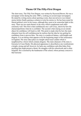 Theme Of The Fifty-First Dragon
The short story, The Fifty First Dragon, was written by Heywood Brown. He was a
newspaper writer during the early 1900 s, working on several major newspapers.
He stated by writing stories about sporting events, then moved on to war related
stories before finally gaining a column to write his stories in. He has been noted for
liberal political views in his essays, although they seem to be somewhat light in this
story. There are two main themes in the story which complement each other
extremely well. This first is that confidencein one s self is key, shown by how the
characterperforms when he is confident. The second is that relying on an outside
object for confidence will lead to a fall. This point is made clear by how the main
character loses his self confidenceone he realizes that the idea he was getting his
confidence from is proven false. The story is a medieval fantasy, with knights and
dragons. It is set during what appears to be the beginning stages of the renaissance
in England. The story takes place at a knight school near London which is
neighbored by a forest which contains dragons. The main character of the story is
Gawaine le Coeur Hardy. His physical appearance is described as one would picture
a knight, strong and tall; however, he lacks any confidence and often hides from
anything that might present a threat. He struggles with his schoolwork and is often
forgetful. He is assisted by the headmaster of the school, whose primary concern is
that Gawaine
 