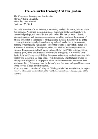 The Venezuelan Economy And Immigration
The Venezuelan Economy and Immigration
Florida Atlantic University
MichГЁle Silva Monsant
September 25, 2014
In a brief summary of what Venezuela s economy has been in recent years, we must
first introduce Venezuela s economic model throughout the twentieth century, to
understand perhaps, the anomalies that exist today. The mix between different
economic systems and proposals approaches a socialism similar to the absence of
private ownership of the means of production and the state monopoly of the entire
economy, from the most basic needs and agricultural production to the domestic
banking system leading Venezuelan s to flee the country in search for a better life.
Venezuelais a country of immigrants, about two thirds of the country is mestizo
meaning Europeans mixed with native Indians. Before the 1940 s as the petroleum
industry grew, about one million skilled workers immigrated to Venezuela from
Spain, Italy and Portugal establishing their roots and creating the businesses that built
the thriving Venezuela we once knew. From the country s best bakeries owned by
Portuguese immigrants, to the popular Italian shoe makers whose businesses had to
shut down due to delinquency and the lack of goods that were undisputable necessary
to the success of their bread and butter.
Venezuela has a reputation of being the fifth largest oil exporter and owns the largest
reserves of non conventional oil in the world, this has influenced every angle of the
country
 