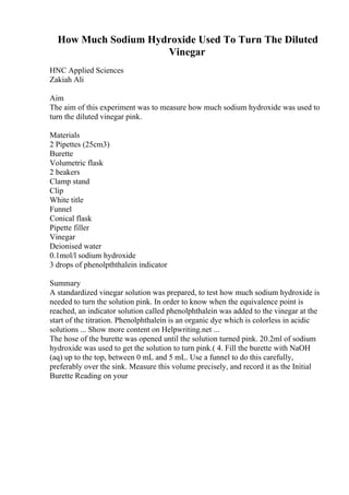 How Much Sodium Hydroxide Used To Turn The Diluted
Vinegar
HNC Applied Sciences
Zakiah Ali
Aim
The aim of this experiment was to measure how much sodium hydroxide was used to
turn the diluted vinegar pink.
Materials
2 Pipettes (25cm3)
Burette
Volumetric flask
2 beakers
Clamp stand
Clip
White title
Funnel
Conical flask
Pipette filler
Vinegar
Deionised water
0.1mol/l sodium hydroxide
3 drops of phenolpththalein indicator
Summary
A standardized vinegar solution was prepared, to test how much sodium hydroxide is
needed to turn the solution pink. In order to know when the equivalence point is
reached, an indicator solution called phenolphthalein was added to the vinegar at the
start of the titration. Phenolphthalein is an organic dye which is colorless in acidic
solutions ... Show more content on Helpwriting.net ...
The hose of the burette was opened until the solution turned pink. 20.2ml of sodium
hydroxide was used to get the solution to turn pink.( 4. Fill the burette with NaOH
(aq) up to the top, between 0 mL and 5 mL. Use a funnel to do this carefully,
preferably over the sink. Measure this volume precisely, and record it as the Initial
Burette Reading on your
 