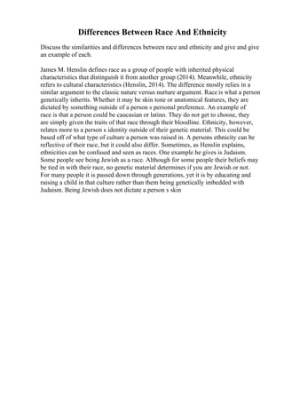 Differences Between Race And Ethnicity
Discuss the similarities and differences between race and ethnicity and give and give
an example of each.
James M. Henslin defines race as a group of people with inherited physical
characteristics that distinguish it from another group (2014). Meanwhile, ethnicity
refers to cultural characteristics (Henslin, 2014). The difference mostly relies in a
similar argument to the classic nature versus nurture argument. Race is what a person
genetically inherits. Whether it may be skin tone or anatomical features, they are
dictated by something outside of a person s personal preference. An example of
race is that a person could be caucasian or latino. They do not get to choose, they
are simply given the traits of that race through their bloodline. Ethnicity, however,
relates more to a person s identity outside of their genetic material. This could be
based off of what type of culture a person was raised in. A persons ethnicity can be
reflective of their race, but it could also differ. Sometimes, as Henslin explains,
ethnicities can be confused and seen as races. One example he gives is Judaism.
Some people see being Jewish as a race. Although for some people their beliefs may
be tied in with their race, no genetic material determines if you are Jewish or not.
For many people it is passed down through generations, yet it is by educating and
raising a child in that culture rather than them being genetically imbedded with
Judaism. Being Jewish does not dictate a person s skin
 