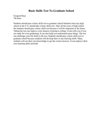 Basic Skills Test To Graduate School
Ezequiel Raso
7th Hour
Students should pass a basic skills test to graduate school Students from any high
school in the U.S. should take a basic skills test. After all the years of high school
the students should pass a basic skills test because it will be important in the future.
Taking the test can improve your chances of going to college. It also tells you if you
are ready for even graduating. It can also help you understand many things. The test
can challenge your life skills to the test. Students should pass a basic skills test to
graduate school because students will develop their or any learning skills. Many
students will use their own knowledge to get the correct answers. It can improve their
own learning skills and help
 