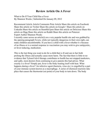 Review Article On A Fever
What to Do If Your Child Has a Fever
By Shannon Weeks | Submitted On January 09, 2012
Recommend Article Article Comments Print Article Share this article on Facebook
Share this article on Twitter Share this article on Google+ Share this article on
Linkedin Share this article on StumbleUpon Share this article on Delicious Share this
article on Digg Share this article on Reddit Share this article on Pinterest
Expert Author Shannon Weeks
I recently came across an article(i) on a very popular health site and was grabbed by
the opening paragraph Fevers, while not typically dangerous in their own right, can
make children uncomfortable. If you have a child with a fever whether it s because
of an illness or is a normal response to vaccination you may wish to give antipyretic,
or fever reducing, medication .
This is the last thing you want to do for a child that is ill and can in fact both
prolong the illness and actually cause more harm. The fact that there is little to no
evidence that Tylenol/Advil therapy contributes to health has not stopped marketers,
and sadly, most doctors from continuing to give patents this bad advice. What
exactly is a fever? Simply put, fever is the body treating itself with heat. What
happens during a fever? An infective agent (bacteria, virus etc.) is engulfed by a part
of your immune system known as a macrophage. A series of chemical reactions take
place that causes the thermostat (set point) of your body to turn down. The body
 