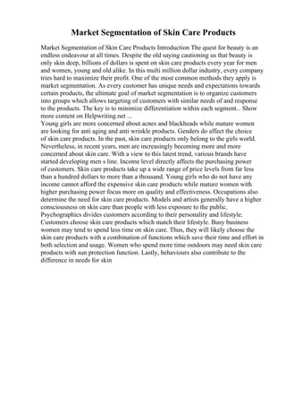 Market Segmentation of Skin Care Products
Market Segmentation of Skin Care Products Introduction The quest for beauty is an
endless endeavour at all times. Despite the old saying cautioning us that beauty is
only skin deep, billions of dollars is spent on skin care products every year for men
and women, young and old alike. In this multi million dollar industry, every company
tries hard to maximize their profit. One of the most common methods they apply is
market segmentation. As every customer has unique needs and expectations towards
certain products, the ultimate goal of market segmentation is to organize customers
into groups which allows targeting of customers with similar needs of and response
to the products. The key is to minimize differentiation within each segment... Show
more content on Helpwriting.net ...
Young girls are more concerned about acnes and blackheads while mature women
are looking for anti aging and anti wrinkle products. Genders do affect the choice
of skin care products. In the past, skin care products only belong to the girls world.
Nevertheless, in recent years, men are increasingly becoming more and more
concerned about skin care. With a view to this latest trend, various brands have
started developing men s line. Income level directly affects the purchasing power
of customers. Skin care products take up a wide range of price levels from far less
than a hundred dollars to more than a thousand. Young girls who do not have any
income cannot afford the expensive skin care products while mature women with
higher purchasing power focus more on quality and effectiveness. Occupations also
determine the need for skin care products. Models and artists generally have a higher
consciousness on skin care than people with less exposure to the public.
Psychographics divides customers according to their personality and lifestyle.
Customers choose skin care products which match their lifestyle. Busy business
women may tend to spend less time on skin care. Thus, they will likely choose the
skin care products with a combination of functions which save their time and effort in
both selection and usage. Women who spend more time outdoors may need skin care
products with sun protection function. Lastly, behaviours also contribute to the
difference in needs for skin
 