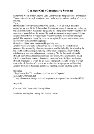 Concrete Cube Compressive Strength
Experiment No : 5 Title : Concrete Cube Compressive Strength (7 days) Introduction :
To determine the strength, maximum load can be applied and workability of concrete
mixture.
Theory :
Hard concrete test were conducted at the age of 3, 7, 14, 21 and 28 days after
curing(but we tested it for 7 days only). The concrete strength increases according to
the age,the mixture of its concrete design and the strength increment will continue for
sometimes. Nevertheless, for most of the work, the concrete strength on the 28 days
is set as standard even though it might be determined at a much earlier or longer
period. The increment rate of the concrete strength will depend on the temperature
and moisture during hardening process.
Objective ... Show more content on Helpwriting.net ...
Another reason why cube test is carried out is to measure the workability of
concrete. The workability of the fresh concrete shall be judged by its suitability for
the condition of handling and placing so that after compaction, it surround all,
reinforcement, tendons and ducts and completely fills the formwork. Our cube
strength can withstand the maximum load only at 319.78 kN(cube sample no. 3)
this is because in our mixture of concrete, volume of water is higher so that our
strength of concrete is lower. To get higher strength of concrete, volume of water
must reduced. Problem of concrete we need to face is segregation and bleeding.
Another problem is shrinkage, expansion, cracking, tension cracking and so on.
Reference
1)http://www.ahm531.com/lab reports/concrete lab/reports/1
/Concrete%20strength.pdf
2) http://theconstructor.org/concrete/compressive strength of concrete cubes/1561/
Appendix
Concrete Cube Compressive Strength Test
Maximum load applied causing the concrete cube to
 