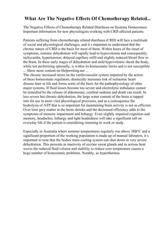 What Are The Negative Effects Of Chemotherapy Related...
The Negative Effects of Chemotherapy Related Diarrhoea on Systems Homeostasis
Important information for new physiologists working with CRD affected patients
Patients suffering from chemotherapy related diarrhoea (CRD) will face a multitude
of social and physiological challenges, and it s important to understand that the
chronic nature of CRD is the basis for most of them. Within hours of the onset of
symptoms, isotonic dehydration will rapidly lead to hypovolemia and consequently;
tachycardia, hypertension, delayed capillary refill and slightly reduced blood flow to
the brain. In these early stages of dehydration and mild hypovolemic shock the body,
while not performing optimally, is within its homeostatic limits and is not susceptible
... Show more content on Helpwriting.net ...
The chronic increased stress on the cardiovascular system imparted by the action
of these homeostatic regulators, drastically increases risk of ischaemic heart
disease later in life and forms some of the basis for the pathophysiology of other
major systems. If fluid losses become too severe and electrolytic imbalance cannot
be remedied by the release of aldosterone, cerebral oedema and death can result. In
less severe but chronic dehydration, the large water content of the brain is tapped
into for use in more vital physiological processes, and as a consequence the
hydrolysis of ATP that is so important for maintaining brain activity is not as efficient.
Over time grey matter in the brain shrinks and the decreased efficiency adds to the
symptoms of memory impairment and lethargy. Even slightly impaired cognition and
memory, headaches, lethargy and light headedness will take a significant toll on
everyday life if the patient is considering returning to work or study.
Especially in Australia where summer temperatures regularly rise above 38В°C and a
significant proportion of the working population is made up of manual labourers, it s
important to note that the bodies main cooling system can shut down in very severe
dehydration. This presents as inactivity of eccrine sweat glands and in serious heat
waves the reduced fluid volume and inability to reduce core temperature causes a
huge number of homeostatic problems. Notably, as hyperthermia
 