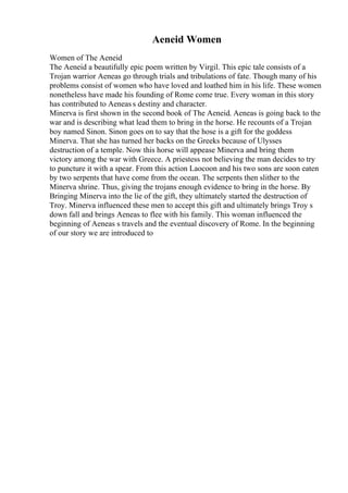 Aeneid Women
Women of The Aeneid
The Aeneid a beautifully epic poem written by Virgil. This epic tale consists of a
Trojan warrior Aeneas go through trials and tribulations of fate. Though many of his
problems consist of women who have loved and loathed him in his life. These women
nonetheless have made his founding of Rome come true. Every woman in this story
has contributed to Aeneas s destiny and character.
Minerva is first shown in the second book of The Aeneid. Aeneas is going back to the
war and is describing what lead them to bring in the horse. He recounts of a Trojan
boy named Sinon. Sinon goes on to say that the hose is a gift for the goddess
Minerva. That she has turned her backs on the Greeks because of Ulysses
destruction of a temple. Now this horse will appease Minerva and bring them
victory among the war with Greece. A priestess not believing the man decides to try
to puncture it with a spear. From this action Laocoon and his two sons are soon eaten
by two serpents that have come from the ocean. The serpents then slither to the
Minerva shrine. Thus, giving the trojans enough evidence to bring in the horse. By
Bringing Minerva into the lie of the gift, they ultimately started the destruction of
Troy. Minerva influenced these men to accept this gift and ultimately brings Troy s
down fall and brings Aeneas to flee with his family. This woman influenced the
beginning of Aeneas s travels and the eventual discovery of Rome. In the beginning
of our story we are introduced to
 