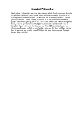 Smartest Philosophies
Battle of the Philosophies is a game show that the whole family can enjoy. Tonight
we will have two of the, as we know, smartest Philosophies who are going to be
battling out in order to be named The Smartest and Wisest Philosophies. Tonight
joining us will be Thomas Hobbes, a believer in an absolute monarch and that
people are naturally greedy, cruel, and selfish, and John Locke, a believer in people
having a say in government and that people are reasonable and moral. Tune in
tonight to figure out who is The Smartest and Wisest Philosophies. Ladies and
Gentleman, Rococo, a whole new style of art is in, and this show will be a weekly
how to teaching you to paint yourself. Follow the artist Jeane Antoine Watteau,
known for revitalizing
 