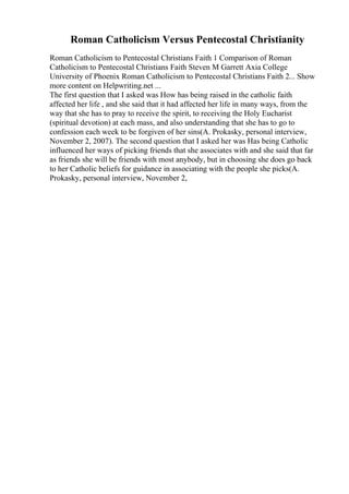 Roman Catholicism Versus Pentecostal Christianity
Roman Catholicism to Pentecostal Christians Faith 1 Comparison of Roman
Catholicism to Pentecostal Christians Faith Steven M Garrett Axia College
University of Phoenix Roman Catholicism to Pentecostal Christians Faith 2... Show
more content on Helpwriting.net ...
The first question that I asked was How has being raised in the catholic faith
affected her life , and she said that it had affected her life in many ways, from the
way that she has to pray to receive the spirit, to receiving the Holy Eucharist
(spiritual devotion) at each mass, and also understanding that she has to go to
confession each week to be forgiven of her sins(A. Prokasky, personal interview,
November 2, 2007). The second question that I asked her was Has being Catholic
influenced her ways of picking friends that she associates with and she said that far
as friends she will be friends with most anybody, but in choosing she does go back
to her Catholic beliefs for guidance in associating with the people she picks(A.
Prokasky, personal interview, November 2,
 