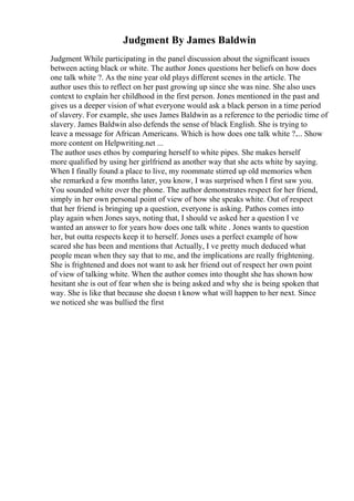 Judgment By James Baldwin
Judgment While participating in the panel discussion about the significant issues
between acting black or white. The author Jones questions her beliefs on how does
one talk white ?. As the nine year old plays different scenes in the article. The
author uses this to reflect on her past growing up since she was nine. She also uses
context to explain her childhood in the first person. Jones mentioned in the past and
gives us a deeper vision of what everyone would ask a black person in a time period
of slavery. For example, she uses James Baldwin as a reference to the periodic time of
slavery. James Baldwin also defends the sense of black English. She is trying to
leave a message for African Americans. Which is how does one talk white ?.... Show
more content on Helpwriting.net ...
The author uses ethos by comparing herself to white pipes. She makes herself
more qualified by using her girlfriend as another way that she acts white by saying.
When I finally found a place to live, my roommate stirred up old memories when
she remarked a few months later, you know, I was surprised when I first saw you.
You sounded white over the phone. The author demonstrates respect for her friend,
simply in her own personal point of view of how she speaks white. Out of respect
that her friend is bringing up a question, everyone is asking. Pathos comes into
play again when Jones says, noting that, I should ve asked her a question I ve
wanted an answer to for years how does one talk white . Jones wants to question
her, but outta respects keep it to herself. Jones uses a perfect example of how
scared she has been and mentions that Actually, I ve pretty much deduced what
people mean when they say that to me, and the implications are really frightening.
She is frightened and does not want to ask her friend out of respect her own point
of view of talking white. When the author comes into thought she has shown how
hesitant she is out of fear when she is being asked and why she is being spoken that
way. She is like that because she doesn t know what will happen to her next. Since
we noticed she was bullied the first
 