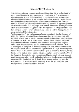Glaeser City Sociology
1.According to Glaeser, cities attract talent and innovation due to its abundance of
opportunity. Historically, workers migrate to cities in search of employment and
upward mobility, as demonstrated by many cities migration patterns in the early
twentieth century as a result of the Industrial Revolution. However, Glaeser claims
that in order to attract wealthy people, like Indian billionaire Lakshmi Mittal to
London, a citymust prove to be pleasant and not only abundant in opportunity but in
entertainment because of all the people cities import. Restaurants are a major source
of entertainment in urban life, primarily for the experience of eating out and the fact
that eating out is more convenient since many homes in a city lack adequate... Show
more content on Helpwriting.net ...
While some cities. A low real wage describes the cost of enjoying the pleasures of
cities like Honolulu whereas a high real wage describes how one must cope with
hardships brought upon by the city such as an unsafe environment or hostile weather
conditions, like New York in the seventies. Low real wages indicate a successful
city with sufficient urban amenities, while those high real wages were a sign of
urban failure the painful crime rate and disintegration of urban amenities (104).
According to the data given of American metropolitan areas, Fresno has the lowest
real wages at $44,501 while Tulsa has the highest at $70,260. By Glaeser s argument,
Fresno should be the metropolitan area with the greatest amenities. However, Fresno
has the lowest median family income and second highest cost of living index. Out of
the five cities, Boston is the most cosmopolitan. The city is rich with entertainment
establishment and enjoys a high median family income. Yet, Fresno appears to offer
more amenities than Boston and definitely Tulsa with the highest real wage. In
Glaeser s logic, a city must be doing something wrong if it has high real wages.
Perhaps signals a lack of investment in urban
 
