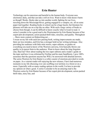 Erin Hunter
Technology can be cancerous and harmful to the human body. Everyone uses
electronics daily, and that can take a toll on lives. Want to know what doesn t harm
us though? Books. Books take us into another world, fighting for our lives,
traveling down the Mississippi River, getting engaged to a vampire, etc. all on some
paper tied together. Reading books in school can be a huge hassle, but literature for
pleasure will take me on a trip like no other. With such a large variety of books to
choose from though, it can be difficult to know exactly what I d want to read. A
series I consider to be a good read is the Warriorsseries by Erin Hunter because of her
expert plot development, action packed thrill rides, storyline, and quality. Throughout
... Show more content on Helpwriting.net ...
I swear on my life with each new passing book, writing improvements are made,
there are less mistakes, and Erin has a stronger hold on her writing technique. Also
providing her audience with little mini stories, super editions, or guides on
everything you need to know of the Warriors universe, Erin basically throws out
quality in its purest form to the audience. Want to know about the long forgotten
clan, SkyClan? How about reading the two super editions and a reader s guide on
the topic and how it was reformed by FireStar and his mate SandStorm. I give 100%
assurance that the questions anyone has WILL be answered with detailed answers.
The series Warriors by Erin Hunter is a roller coaster of emotions provided in words
on paper. As a veteran reader still enjoying the new releases, I have had numerous
moments in my life obsessing over cats scuffling over territory in a forest or on a
moor. Especially with so many reading options in the world, I m here to provide
my opinion on what s good. A series I consider to be an amazing read is the
Warriors series by Erin Hunter because of her expert plot development, action packed
thrill rides, story line, and
 