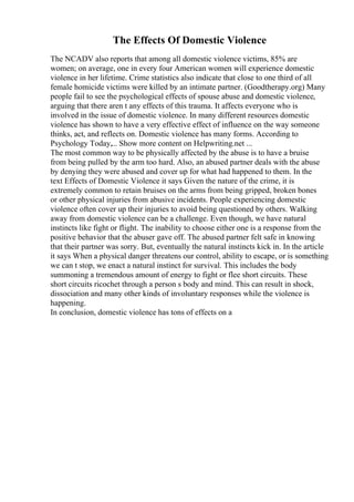 The Effects Of Domestic Violence
The NCADV also reports that among all domestic violence victims, 85% are
women; on average, one in every four American women will experience domestic
violence in her lifetime. Crime statistics also indicate that close to one third of all
female homicide victims were killed by an intimate partner. (Goodtherapy.org) Many
people fail to see the psychological effects of spouse abuse and domestic violence,
arguing that there aren t any effects of this trauma. It affects everyone who is
involved in the issue of domestic violence. In many different resources domestic
violence has shown to have a very effective effect of influence on the way someone
thinks, act, and reflects on. Domestic violence has many forms. According to
Psychology Today,... Show more content on Helpwriting.net ...
The most common way to be physically affected by the abuse is to have a bruise
from being pulled by the arm too hard. Also, an abused partner deals with the abuse
by denying they were abused and cover up for what had happened to them. In the
text Effects of Domestic Violence it says Given the nature of the crime, it is
extremely common to retain bruises on the arms from being gripped, broken bones
or other physical injuries from abusive incidents. People experiencing domestic
violence often cover up their injuries to avoid being questioned by others. Walking
away from domestic violence can be a challenge. Even though, we have natural
instincts like fight or flight. The inability to choose either one is a response from the
positive behavior that the abuser gave off. The abused partner felt safe in knowing
that their partner was sorry. But, eventually the natural instincts kick in. In the article
it says When a physical danger threatens our control, ability to escape, or is something
we can t stop, we enact a natural instinct for survival. This includes the body
summoning a tremendous amount of energy to fight or flee short circuits. These
short circuits ricochet through a person s body and mind. This can result in shock,
dissociation and many other kinds of involuntary responses while the violence is
happening.
In conclusion, domestic violence has tons of effects on a
 