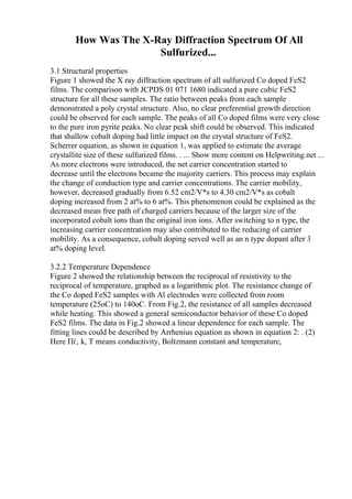 How Was The X-Ray Diffraction Spectrum Of All
Sulfurized...
3.1 Structural properties
Figure 1 showed the X ray diffraction spectrum of all sulfurized Co doped FeS2
films. The comparison with JCPDS 01 071 1680 indicated a pure cubic FeS2
structure for all these samples. The ratio between peaks from each sample
demonstrated a poly crystal structure. Also, no clear preferential growth direction
could be observed for each sample. The peaks of all Co doped films were very close
to the pure iron pyrite peaks. No clear peak shift could be observed. This indicated
that shallow cobalt doping had little impact on the crystal structure of FeS2.
Scherrer equation, as shown in equation 1, was applied to estimate the average
crystallite size of these sulfurized films. . ... Show more content on Helpwriting.net ...
As more electrons were introduced, the net carrier concentration started to
decrease until the electrons became the majority carriers. This process may explain
the change of conduction type and carrier concentrations. The carrier mobility,
however, decreased gradually from 6.52 cm2/V*s to 4.30 cm2/V*s as cobalt
doping increased from 2 at% to 6 at%. This phenomenon could be explained as the
decreased mean free path of charged carriers because of the larger size of the
incorporated cobalt ions than the original iron ions. After switching to n type, the
increasing carrier concentration may also contributed to the reducing of carrier
mobility. As a consequence, cobalt doping served well as an n type dopant after 3
at% doping level.
3.2.2 Temperature Dependence
Figure 2 showed the relationship between the reciprocal of resistivity to the
reciprocal of temperature, graphed as a logarithmic plot. The resistance change of
the Co doped FeS2 samples with Al electrodes were collected from room
temperature (25oC) to 140oC. From Fig.2, the resistance of all samples decreased
while heating. This showed a general semiconductor behavior of these Co doped
FeS2 films. The data in Fig.2 showed a linear dependence for each sample. The
fitting lines could be described by Arrhenius equation as shown in equation 2: . (2)
Here Пѓ, k, T means conductivity, Boltzmann constant and temperature,
 