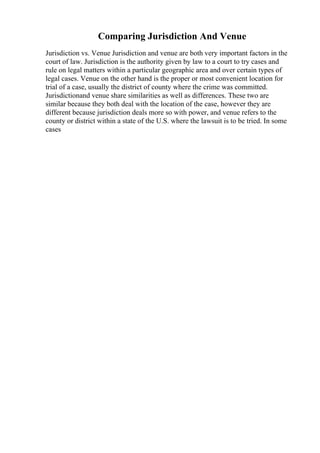 Comparing Jurisdiction And Venue
Jurisdiction vs. Venue Jurisdiction and venue are both very important factors in the
court of law. Jurisdiction is the authority given by law to a court to try cases and
rule on legal matters within a particular geographic area and over certain types of
legal cases. Venue on the other hand is the proper or most convenient location for
trial of a case, usually the district of county where the crime was committed.
Jurisdictionand venue share similarities as well as differences. These two are
similar because they both deal with the location of the case, however they are
different because jurisdiction deals more so with power, and venue refers to the
county or district within a state of the U.S. where the lawsuit is to be tried. In some
cases
 