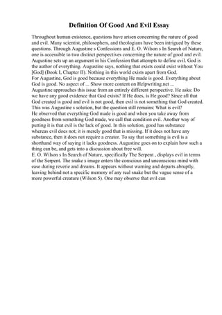 Definition Of Good And Evil Essay
Throughout human existence, questions have arisen concerning the nature of good
and evil. Many scientist, philosophers, and theologians have been intrigued by these
questions. Through Augustine s Confessions and E. O. Wilson s In Search of Nature,
one is accessible to two distinct perspectives concerning the nature of good and evil.
Augustine sets up an argument in his Confession that attempts to define evil. God is
the author of everything. Augustine says, nothing that exists could exist without You
[God] (Book I, Chapter II). Nothing in this world exists apart from God.
For Augustine, God is good because everything He made is good. Everything about
God is good. No aspect of ... Show more content on Helpwriting.net ...
Augustine approaches this issue from an entirely different perspective. He asks: Do
we have any good evidence that God exists? If He does, is He good? Since all that
God created is good and evil is not good, then evil is not something that God created.
This was Augustine s solution, but the question still remains: What is evil?
He observed that everything God made is good and when you take away from
goodness from something God made, we call that condition evil. Another way of
putting it is that evil is the lack of good. In this solution, good has substance
whereas evil does not; it is merely good that is missing. If it does not have any
substance, then it does not require a creator. To say that something is evil is a
shorthand way of saying it lacks goodness. Augustine goes on to explain how such a
thing can be, and gets into a discussion about free will.
E. O. Wilson s In Search of Nature, specifically The Serpent , displays evil in terms
of the Serpent. The snake s image enters the conscious and unconscious mind with
ease during reverie and dreams. It appears without warning and departs abruptly,
leaving behind not a specific memory of any real snake but the vague sense of a
more powerful creature (Wilson 5). One may observe that evil can
 