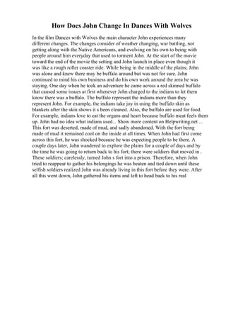 How Does John Change In Dances With Wolves
In the film Dances with Wolves the main character John experiences many
different changes. The changes consider of weather changing, war battling, not
getting along with the Native Americans, and evolving on his own to being with
people around him everyday that used to torment John. At the start of the movie
toward the end of the movie the setting and John launch in place even though it
was like a rough roller coaster ride. While being in the middle of the plains; John
was alone and knew there may be buffalo around but was not for sure. John
continued to mind his own business and do his own work around the area he was
staying. One day when he took an adventure he came across a red skinned buffalo
that caused some issues at first whenever John charged to the indians to let them
know there was a buffalo. The buffalo represent the indians more than they
represent John. For example, the indians take joy in using the buffalo skin as
blankets after the skin shows it s been cleaned. Also, the buffalo are used for food.
For example, indians love to eat the organs and heart because buffalo meat feels them
up. John had no idea what indians used... Show more content on Helpwriting.net ...
This fort was deserted, made of mud, and sadly abandoned. With the fort being
made of mud it remained cool on the inside at all times. When John had first come
across this fort, he was shocked because he was expecting people to be there. A
couple days later, John wandered to explore the plains for a couple of days and by
the time he was going to return back to his fort; there were soldiers that moved in .
These soldiers; carelessly, turned John s fort into a prison. Therefore, when John
tried to reappear to gather his belongings he was beaten and tied down until these
selfish soldiers realized John was already living in this fort before they were. After
all this went down, John gathered his items and left to head back to his real
 