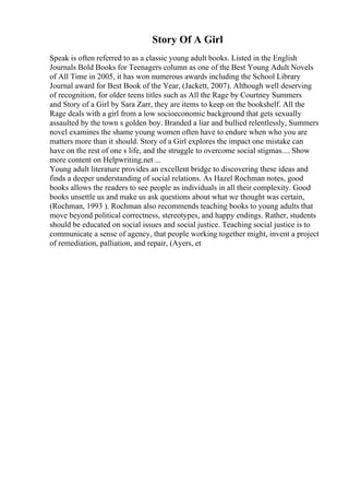 Story Of A Girl
Speak is often referred to as a classic young adult books. Listed in the English
Journals Bold Books for Teenagers column as one of the Best Young Adult Novels
of All Time in 2005, it has won numerous awards including the School Library
Journal award for Best Book of the Year, (Jackett, 2007). Although well deserving
of recognition, for older teens titles such as All the Rage by Courtney Summers
and Story of a Girl by Sara Zarr, they are items to keep on the bookshelf. All the
Rage deals with a girl from a low socioeconomic background that gets sexually
assaulted by the town s golden boy. Branded a liar and bullied relentlessly, Summers
novel examines the shame young women often have to endure when who you are
matters more than it should. Story of a Girl explores the impact one mistake can
have on the rest of one s life, and the struggle to overcome social stigmas.... Show
more content on Helpwriting.net ...
Young adult literature provides an excellent bridge to discovering these ideas and
finds a deeper understanding of social relations. As Hazel Rochman notes, good
books allows the readers to see people as individuals in all their complexity. Good
books unsettle us and make us ask questions about what we thought was certain,
(Rochman, 1993 ). Rochman also recommends teaching books to young adults that
move beyond political correctness, stereotypes, and happy endings. Rather, students
should be educated on social issues and social justice. Teaching social justice is to
communicate a sense of agency, that people working together might, invent a project
of remediation, palliation, and repair, (Ayers, et
 