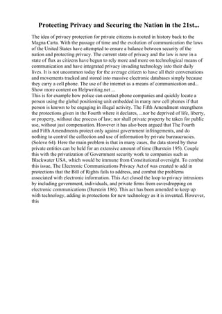 Protecting Privacy and Securing the Nation in the 21st...
The idea of privacy protection for private citizens is rooted in history back to the
Magna Carta. With the passage of time and the evolution of communication the laws
of the United States have attempted to ensure a balance between security of the
nation and protecting privacy. The current state of privacy and the law is now in a
state of flux as citizens have begun to rely more and more on technological means of
communication and have integrated privacy invading technology into their daily
lives. It is not uncommon today for the average citizen to have all their conversations
and movements tracked and stored into massive electronic databases simply because
they carry a cell phone. The use of the internet as a means of communication and...
Show more content on Helpwriting.net ...
This is for example how police can contact phone companies and quickly locate a
person using the global positioning unit embedded in many new cell phones if that
person is known to be engaging in illegal activity. The Fifth Amendment strengthens
the protections given in the Fourth where it declares, ...nor be deprived of life, liberty,
or property, without due process of law; nor shall private property be taken for public
use, without just compensation. However it has also been argued that The Fourth
and Fifth Amendments protect only against government infringements, and do
nothing to control the collection and use of information by private bureaucracies.
(Solove 64). Here the main problem is that in many cases, the data stored by these
private entities can be held for an extensive amount of time (Burstein 195). Couple
this with the privatization of Government security work to companies such as
Blackwater USA, which would be immune from Constitutional oversight. To combat
this issue, The Electronic Communications Privacy Act of was created to add in
protections that the Bill of Rights fails to address, and combat the problems
associated with electronic information. This Act closed the loop to privacy intrusions
by including government, individuals, and private firms from eavesdropping on
electronic communications (Burstein 186). This act has been amended to keep up
with technology, adding in protections for new technology as it is invented. However,
this
 