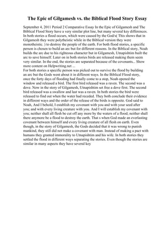 The Epic of Gilgamesh vs. the Biblical Flood Story Essay
September 4, 2011 Period 2 Comparative Essay In the Epic of Gilgamesh and The
Biblical Flood Story have a very similar plot line, but many several key differences.
In both stories a flood occurs, which were caused by the God/s( This shows that in
Gilgamesh they were polytheistic while in the Biblical version they were
monotheistic. ) to destroy the people of the earth. For both flood stories, a specific
person is chosen to build an arc but for different reasons. In the Biblical story, Noah
builds the arc due to his righteous character but in Gilgamesh, Utnapishtim built the
arc to save himself. Later on in both stories birds are released making them seem
very similar. In the end, the stories are separated because of the covenants... Show
more content on Helpwriting.net ...
For both stories a specific person was picked out to survive the flood by building
an arc but the Gods went about it in different ways. In the Biblical Flood story,
once the forty days of flooding had finally come to a stop, Noah opened the
window and released a bird. The first bird released was a raven. The second was a
dove. Now in the story of Gilgamesh, Utnapishtim set free a dove first. The second
bird released was a swallow and last was a raven. In both stories the bird were
released to find out when the water had receded. They both conclude their evidence
in different ways and the order of the release of the birds is opposite. God said to
Noah, And I behold, I establish my covenant with you and with your seed after
you; and with every living creature with you. And I will establish my covenant with
you; neither shall all flesh be cut off any more by the waters of a flood; neither shall
there anymore be a flood to destroy the earth. That s when God made an everlasting
covenant between himself and every living creature of all flesh on earth. Even
though, in the story of Gilgamesh, the Gods decided that it was wrong to punish
mankind, they still did not make a covenant with man. Instead of making a pact with
humans they granted immorality to Utnapishtim and his wife. In both stories they
settled the flood in different ways separating the stories. Even though the stories are
similar in many aspects they have several key
 