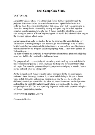 Brat Camp Case Study
EXISTENTIAL
James (18) was one of our few self referred clients that have come through the
program. His mother called our admissions team and reported that James was
suffering from depression since his father had passed away last year. James and his
father had a very distant relationship anyway and spent very little time together
since his parents separated when he was 8. James wanted to attend the program
after seeing an episode of Brat Camp saying that he would find it beneficial as long as
the program was not a boot camp.
James was positive and a big thinker during the program. He wanted to hike very
far distances in the beginning so that he could get back into shape as he is a black
belt in karate but has not attended training for over a year. After a long hike James
was frustrated with the program leaders saying they were ... Show more content on
Helpwriting.net ...
He mentioned that his sister and mother were to blame for most problems since they
made him feel like he couldn t live in his own house.
The program leaders connected with James large scale thinking but worried that he
missed the smaller picture at times. During a day hike up a mountain three wedge
tail eagles flew over the group causing the group to stop and gasp in wonder. James
huffed and said, Oh what s the point?!
As the trip continued, James began to further connect with the program leaders
and asked about the things he could do at home to help bring in the peace. James
was a gifted storyteller and enjoyed writing about how he sees the world a bit
differently than those around him. He asked about meditation as a spiritual practice
and said that he wanted to feel more centred and less burdened by the scale of
everything in his life. This was especially important to him as he prepared to begin a
psychology degree at university.
EXISTENTIAL EXPERIMENTS
Community Service
 