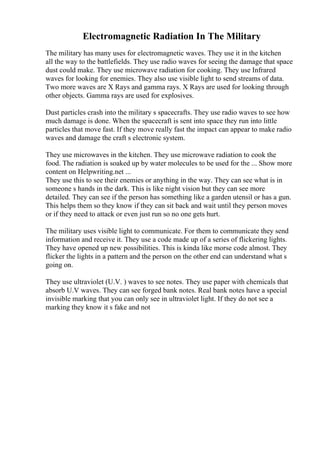 Electromagnetic Radiation In The Military
The military has many uses for electromagnetic waves. They use it in the kitchen
all the way to the battlefields. They use radio waves for seeing the damage that space
dust could make. They use microwave radiation for cooking. They use Infrared
waves for looking for enemies. They also use visible light to send streams of data.
Two more waves are X Rays and gamma rays. X Rays are used for looking through
other objects. Gamma rays are used for explosives.
Dust particles crash into the military s spacecrafts. They use radio waves to see how
much damage is done. When the spacecraft is sent into space they run into little
particles that move fast. If they move really fast the impact can appear to make radio
waves and damage the craft s electronic system.
They use microwaves in the kitchen. They use microwave radiation to cook the
food. The radiation is soaked up by water molecules to be used for the ... Show more
content on Helpwriting.net ...
They use this to see their enemies or anything in the way. They can see what is in
someone s hands in the dark. This is like night vision but they can see more
detailed. They can see if the person has something like a garden utensil or has a gun.
This helps them so they know if they can sit back and wait until they person moves
or if they need to attack or even just run so no one gets hurt.
The military uses visible light to communicate. For them to communicate they send
information and receive it. They use a code made up of a series of flickering lights.
They have opened up new possibilities. This is kinda like morse code almost. They
flicker the lights in a pattern and the person on the other end can understand what s
going on.
They use ultraviolet (U.V. ) waves to see notes. They use paper with chemicals that
absorb U.V waves. They can see forged bank notes. Real bank notes have a special
invisible marking that you can only see in ultraviolet light. If they do not see a
marking they know it s fake and not
 