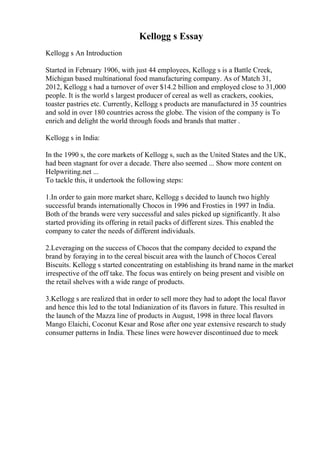 Kellogg s Essay
Kellogg s An Introduction
Started in February 1906, with just 44 employees, Kellogg s is a Battle Creek,
Michigan based multinational food manufacturing company. As of Match 31,
2012, Kellogg s had a turnover of over $14.2 billion and employed close to 31,000
people. It is the world s largest producer of cereal as well as crackers, cookies,
toaster pastries etc. Currently, Kellogg s products are manufactured in 35 countries
and sold in over 180 countries across the globe. The vision of the company is To
enrich and delight the world through foods and brands that matter .
Kellogg s in India:
In the 1990 s, the core markets of Kellogg s, such as the United States and the UK,
had been stagnant for over a decade. There also seemed ... Show more content on
Helpwriting.net ...
To tackle this, it undertook the following steps:
1.In order to gain more market share, Kellogg s decided to launch two highly
successful brands internationally Chocos in 1996 and Frosties in 1997 in India.
Both of the brands were very successful and sales picked up significantly. It also
started providing its offering in retail packs of different sizes. This enabled the
company to cater the needs of different individuals.
2.Leveraging on the success of Chocos that the company decided to expand the
brand by foraying in to the cereal biscuit area with the launch of Chocos Cereal
Biscuits. Kellogg s started concentrating on establishing its brand name in the market
irrespective of the off take. The focus was entirely on being present and visible on
the retail shelves with a wide range of products.
3.Kellogg s are realized that in order to sell more they had to adopt the local flavor
and hence this led to the total Indianization of its flavors in future. This resulted in
the launch of the Mazza line of products in August, 1998 in three local flavors
Mango Elaichi, Coconut Kesar and Rose after one year extensive research to study
consumer patterns in India. These lines were however discontinued due to meek
 