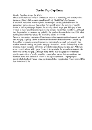 Gender Pay Gap Essay
Gender Pay Gap Across the World
I think every female knows it, and they all know it is happening, but nobody wants
to say anything[...] (Koerner) , says Rwvvffvafg fdadd89s[p9s8ps8ssowan
Blanchard, an actress, as she explains her thoughts on the global effects of the
gender pay gap on singers. Seeing that Rowan still knows the aspects of worldly
issues at such a young age deepens the severity of this wage gap. This gap is how
women in many countries are experiencing unequal pay in their workforce. Although
this disparity has been occurring globally, the gap has decreased since the 1980 s but
nothing has completely ended the inequality around the world.
Women, on average, have earned less than men in every occupation in countries with
this pay gap. A group known as the World Economic Forum s Global GenderGap
Report has begun giving countries scores, indicating how much each country has
worked towards closing it s gender pay gap. A score of 1 shows full equality, while
anything higher indicates little to no growth towards closing the pay gap. Although
some countries have wider gaps, France is known to be the second worst country in
the world for the pay gap. Although many people may disagree due to France s
positive perception of gender equality, research has proven that occupational pay
between males and females in France is not equivalent at all. To put people s
positive beliefs about France s pay gap to rest, Edsor explains that France scored 17th
best in the world for
 
