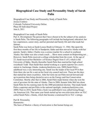 Biographical Case Study and Personality Study of Sarah
Palin
Biographical Case Study and Personality Study of Sarah Palin
Jessica Cardoso
Colorado Technical University Online
Phase III Individual Project
June 6, 2011
Biographical Case study of Sarah Palin
Part A: Development The person that I have chosen to be the subject of my analysis
is Sarah Palin. The following paragraphs will include her background, education, her
key experiences, career story, and her personal and family life and what made her
famous.
Sarah Palin was born as Sarah Louise Heath in February 11, 1964. She spent the
first three months of her life in Sandpoint, Idaho and then moved to Alaska with her
parents. Sarah s father, Charles was a science teacher for a school in southeast
Alaska. Her father was also a track coach. ... Show more content on Helpwriting.net ...
However, Sarah Palin received a college scholarship from the event. At the age of
23, Sarah received her Bachelor s of Science Degree from U of I, which is the
University of Idaho. Shortly thereafter Sarah Palin then married her high school
sweetheart Todd. Then Sarah then started working as a sports reporter for a news
station in Anchorage Alaska. (makemyfamilytree.com, 2009) Sarah Palin s
adulthood was a very interesting one. Sarah was the leader of her local PTA then
from there she ran for a seat on her local city council and won. These are the days
that started her inters in politics. After her term ran out Palin moved forward and
up in position then being elected to serve on the Energy and Gas Conservation
Committee. Shortly after that in 2006, Sarah Palin made history when she won the
seat of governor for the state of Alaska. Then in 2008, Senator John McCain chose
Sarah Palin for his running mate for the 2008 presidential election. That made Sarah
Palin a superstar and put Palin in the national spotlight. (makemyfamilytree.com,
2009) Then in 2010, Sarah Palin s book was published it was called Going Rouge:
An American Life. That same year Sarah started up her own television show on TLC
called Sarah Palin s Alaska, which that became a notational hit in TLC s ratings.
Part B: Personality
Humanistic:
The basis of Maslow s theory of motivation is that human beings are
 
