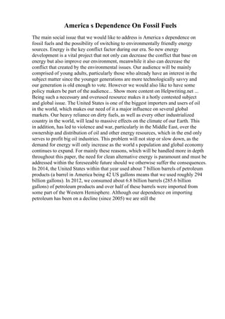 America s Dependence On Fossil Fuels
The main social issue that we would like to address is America s dependence on
fossil fuels and the possibility of switching to environmentally friendly energy
sources. Energy is the key conflict factor during our era. So new energy
development is a vital project that not only can decrease the conflict that base on
energy but also improve our environment, meanwhile it also can decrease the
conflict that created by the environmental issues. Our audience will be mainly
comprised of young adults, particularly those who already have an interest in the
subject matter since the younger generations are more technologically savvy and
our generation is old enough to vote. However we would also like to have some
policy makers be part of the audience... Show more content on Helpwriting.net ...
Being such a necessary and overused resource makes it a hotly contested subject
and global issue. The United States is one of the biggest importers and users of oil
in the world, which makes our need of it a major influence on several global
markets. Our heavy reliance on dirty fuels, as well as every other industrialized
country in the world, will lead to massive effects on the climate of our Earth. This
in addition, has led to violence and war, particularly in the Middle East, over the
ownership and distribution of oil and other energy resources, which in the end only
serves to profit big oil industries. This problem will not stop or slow down, as the
demand for energy will only increase as the world s population and global economy
continues to expand. For mainly these reasons, which will be handled more in depth
throughout this paper, the need for clean alternative energy is paramount and must be
addressed within the foreseeable future should we otherwise suffer the consequences.
In 2014, the United States within that year used about 7 billion barrels of petroleum
products (a barrel in America being 42 US gallons means that we used roughly 294
billion gallons). In 2012, we consumed about 6.8 billion barrels (285.6 billion
gallons) of petroleum products and over half of these barrels were imported from
some part of the Western Hemisphere. Although our dependence on importing
petroleum has been on a decline (since 2005) we are still the
 