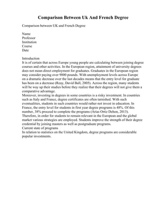 Comparison Between Uk And French Degree
Comparison between UK and French Degree
Name
Professor
Institution
Course
Date
Introduction
It is of certain that across Europe young people are calculating between joining degree
courses and other activities. In the European region, attainment of university degrees
does not mean direct employment for graduates. Graduates in the European region
may consider paying over 9000 pounds. With unemployment levels across Europe
on a dramatic decrease over the last decades means that the entry level for graduate
has been on a decrease (Reay, David Ball, 2005). Across the region, many students
will be way up their studies before they realize that their degrees will not give them a
comparative advantage.
Moreover, investing in degrees in some countries is a risky investment. In countries
such as Italy and France, degree certificates are often tarnished. With such
eventualities, students in such countries would rather not invest in education. In
France, the entry level for students in first year degree programs is 48%. Of this
number, 38% proceed to complete the programs (Arias Ortiz Dehon, 2013).
Therefore, in order for students to remain relevant in the European and the global
market various strategies are employed. Students improve the strength of their degree
credential by joining masters as well as postgraduate programs.
Current state of programs
In relation to statistics on the United Kingdom, degree programs are considerable
popular investments.
 