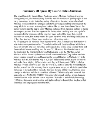 Summary Of Speak By Laurie Hales Anderson
The novel Speak by Laurie Hales Anderson shows Melinda Sordino struggling
through the year, and her recovery from the painful memory of getting raped at the
party in summer break. In the beginning of the story, the story shows how bad
Melinda feels and then she changes and starts growing and at the final stage of the
story Melinda becomes a strong hard oaktree like person. In the book Speak, the
author symbolizes the tree to show Melinda s change from being an outcast to being
an accepted person; this also supports the theme: time can help heal one s painful
memories.In the beginning of the year, her trees looked like trees that existed
nowhere on earth, but by the end of the year, her trees were breathing and looked as
if they had shot up... Show more content on Helpwriting.net ...
As the year goes on Melinda finds Heather from Ohio. She realizes that Heather is
also in the same position as her. The relationship with Heather allows Melinda to
build on herself. She sees herself as a strong oak tree with a wide scarred think and
thousands of leaves reaching into the sun (78). However Heather decides to end
the relation in the friendship between Melinda and joins the Marthas. After
Melinda makes the turkey bone tree which represents herself, Ivy in her art class
shows interest toward her, and becomes the second Heather to Melinda. Ivy tells
Melinda that it s just fine the way it is, it just needs some leaves. Layer the leaves
and make them slightly different sizes and they will look great .(146). Ivy helps
Melinda see that the tree is just fine the way it is, and it is only the wounded parts
she has to work on; the tree only has to regrow some leaves, as Melinda could also
be healed if she cuts off her wounds. Towards the end of the year, there is a clear
change in Melinda and she is confident of herself. When Andy tries to attack her
again she says NNNOOO!!! (188) This shows how much she has grown because
she decides not to be a silent victim anymore. Now she is a definitely breathing
(197) tree. She came up struggling and feeling alone by herself, but she knew that
she made a lot of progress from the start.
 