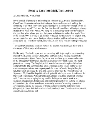 Essay A Look into Mali, West Africa
A Look into Mali, West Africa
It was the day after move in day during fall semester 2002. I was a freshman at St.
Cloud State University and new in the dorms. I was mulling around looking for
something to do when I saw some guys playing pool in the activity lounge. I went in
and introduced myself. This was the first time I met Kenny Kane, a Foreign exchange
student from Mali, West Africa. We hung out in the dormsperiodically through out
the year, but when school was over I returned to Wisconsin and we lost touch. Then
in the fall of 2003, as a way to get the ball rolling on our final paper for English 191,
we were asked to interview a foreign exchange student and learn about were they
come from. So I found out were Kenny was ... Show more content on Helpwriting.net
...
Through the Central and southern parts of the country runs the Niger River and is
the source of life for the whole country.
Unlike today, The Mali region was once thriving with huge empires encompassing
most of West Africa, such as Ghana, Mail and Gao. While running major trade
routes through the Sahara Desert they were able to obtain great power and wealth.
In the 15th century the Malian empire was overthrown by the Songhai who held
power for a century. The Songhai period was the last time the region thrived as a
center of trade. The Europeans had taken to the sea and no longer had to use the
routes through the desert to transport goods for trade. After the Songhai Empire
fell, the French colonized the area and Mali was known as the French Sudan. On
September 22, 1960 The Republic of Mali gained it s independence from France. In
the book Socialism and Nation Building in Africa I found that after Mali split ties
with France they were trying having trouble finding what would work better,
socialism or capitalism. Since social and material elements were lacking for a future
of capitalism, Socialism was chosen as the only means of achieving economical
development, raising the standard of living and increasing the material wealth
(Megahed 6). Since their independence Mali has had it hard. They have been hit with
drought, disease, famine and
 