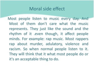 Moral side eﬀect 
  Most  people  listen  to  music  every  day.  And 
  Most  of  them  don’t  care  what  the  music 
  represents.  They  just  like  the  sound  and  the 
  rhythm  of  it  .even  though,  it  aﬀect  people 
  minds.  For  example:  rap  music.  Most  rappers 
  rap  about  murder,  adulatory,  violence  and 
  racism.  So  when  normal  people  listen  to  it. 
  They will think that it what most people do or 
  it's an acceptable thing to do.
 