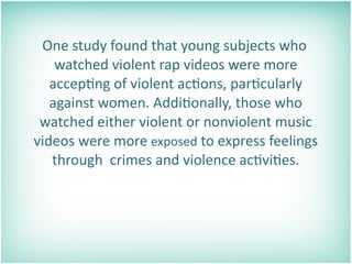    One study found that young subjects who 
     watched violent rap videos were more 
    accep=ng of violent ac=ons, par=cularly 
    against women. Addi=onally, those who 
  watched either violent or nonviolent music 
 videos were more exposed to express feelings 
    through  crimes and violence ac=vi=es.
 