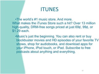 ITUNES 
  •The world’s #1 music store. And more.
What makes the iTunes Store such a hit? Over 13 million
high-quality, DRM-free songs priced at just 69¢, 99¢, or
$1.29 each.
  •Music’s just the beginning. You can also rent or buy
   blockbuster movies and HD episodes of your favorite TV
   shows, shop for audiobooks, and download apps for
   your iPhone, iPod touch, or iPad. Subscribe to free
   podcasts about anything and everything.




                                              10
 