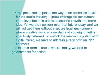 •This presentation points the way to an optimistic future
   for the music industry – great offerings for consumers,
   more investment in artists, economic growth and more
   jobs. Yet we are nowhere near that future today, and we
   will not get there without a secure legal environment
   where creative work is rewarded and copyright theft is
   effectively deterred. To unlock the enormous potential of
   digital music, we have to address piracy both on P2P
   networks
and in other forms. That is where, today, we look to
governments for action.




                                                 12
 