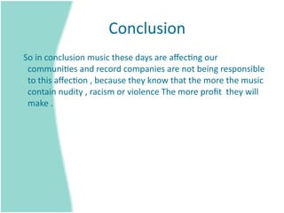 Conclusion 
   So in conclusion music these days are aﬀec=ng our 
    communi=es and record companies are not being responsible 
    to this aﬀec=on , because they know that the more the music 
    contain nudity , racism or violence The more proﬁt  they will 
    make . 
 