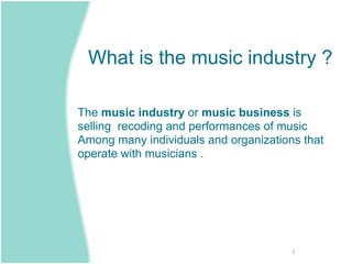 What is the music industry ?

The music industry or music business is
selling recoding and performances of music
Among many individuals and organizations that
operate with musicians .




                                       2
 