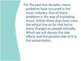  For the past two decades, many 
  problems have occurred in the 
  music industry. One of these 
  problems is the way of marke=ng 
  music. Ar=sts these days have cross 
  the ethical line so far that led to 
  many changes on people ethically. 
  Which we will discuss the side 
  eﬀects and the posi=ve side of it in 
  this presenta=on .
 