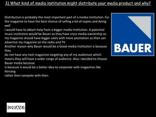 3) What kind of media institution might distribute your media product and why? Distribution is probably the most important part of a media institution. Forthe magazine to have the best chance of selling a lot of copies and doing wellI would have to obtain help from a bigger media institution. A potential music institution would be Bauer as they have cross media ownership so my magazine should have bigger sales with more promotion as then can advertise my magazine on the radio and TV. Another reason why Bauer would be a Good media institution is because they do not have any rock magazines targeting any of my audiences which means they will have a wider range of audience. Also I decided to choose Bauer media becauseis because it would be a better idea to corporate with magazines like Kerrang  rather then compete with then. 