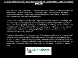 6) What have you learnt about technologies for the process of constructing this product?  From the start of the media project I have learnt a lot about different sorts of technologies and the process of constructing the product. The main process I used throughout the whole project was researching. Google Is a great search engine which enabled me to search for certain information I needed quick and efficiently.A learnt how to take proper photo’s with a digital camera which took a lot of time to get right. The main thing I was most proud of learning was how to use Photoshop and Indesign. The reason why I was so glad to learn about to use Photoshop and Indesign was because they were both so complex and difficult to use. This was very challenging as I had never used anything like them in my life but it was a great trying to figure out how to use them as its more satisfactory doing something yourself. They both had many loads functions and many different options. After a lot of time practicing I managed to fully understand both files and use it to my advantage and I edited some of the pictures I took with the digital camera and made them look professional.  After mastering both files, I used them to change the look of the magazine. I also learnt how to use Slide Share. This is basically a file changing format so I could convert and upload all of my project to my web page. 