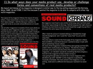 1) In what ways does your media product use, develop or challenge forms and conventions of real media products? My layout and design of my magazine is designed in similar way to the big selling magazines like Kerrang, Mojo, NME, Q and VIBE. I did this because I wanted the magazine to be able to compete with other top notch magazines.   The Layout of my magazine follows the layout of many others, I have researched a many music magazines and their layout designs. I did this because I wanted my magazine to be as accurate and professional as it could be.   Like all other magazines it needed a front cover photo so I looked at other magazines to get a certain idea as to how the layout is set out. I decided to go with a medium shot picture as most magazines seemed to follow this trend. I made her make eye contact with the camera so it attracts the audience. I realised how important this is and the relevance of it as all of the magazines  I researched had the people in the picture stare into the camera to get eye contact.   My magazine mast head is very similar to Kerrang, even my front cover has similar layout design to Kerrang. I felt Kerrang was the right choice as it follows my rock theme and has a mast head that caught my eye first. I also used the same layout for the eyebrow. After I took the picture it needed editing so I blended the image into the background  and  I used the “Lasso Tool” to cut out the impurities.  The only colours I used on the front page of my magazine is Black, Red and White. I used them because I wanted to keep in style with Bauer publishing's house colours.  On most of the magazines I looked at they were giving out free CD’s and/or other small products e.g. Posters.  The did this mostly to promote some artists and also entice the audience to buy the magazines , so I decided I would do something like that and give a free CD in the magazine to help viewers to buy it.  I was going through ideas of names for a music magazine and I decided to go with “SOUND” as the magazine is specifically musically orientated. The main article in the magazine is in red writing , bold and in a different font because I wanted it to stand out.       