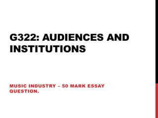 G322: AUDIENCES AND
INSTITUTIONS
MUSIC INDUSTRY – 50 MARK ESSAY
QUESTION.
 