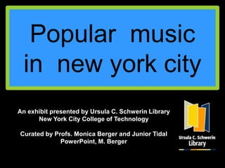 Popular music
 in new york city
An exhibit presented by Ursula C. Schwerin Library
      New York City College of Technology

Curated by Profs. Monica Berger and Junior Tidal
             PowerPoint, M. Berger
 